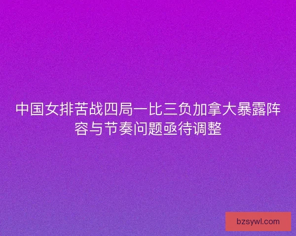 中国女排苦战四局一比三负加拿大暴露阵容与节奏问题亟待调整