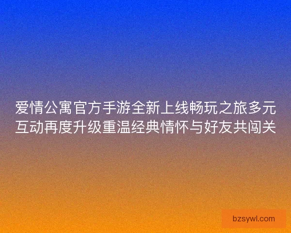 爱情公寓官方手游全新上线畅玩之旅多元互动再度升级重温经典情怀与好友共闯关