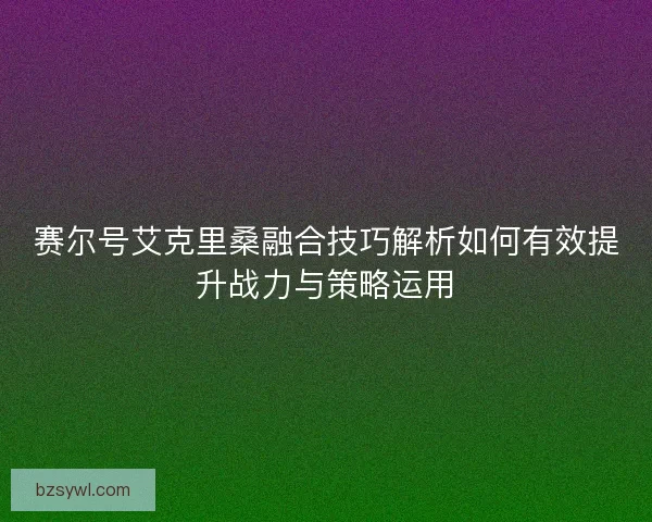 赛尔号艾克里桑融合技巧解析如何有效提升战力与策略运用